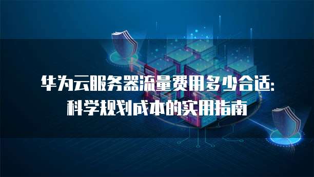 华为云服务器流量费用多少合适:科学规划成本的实用指南