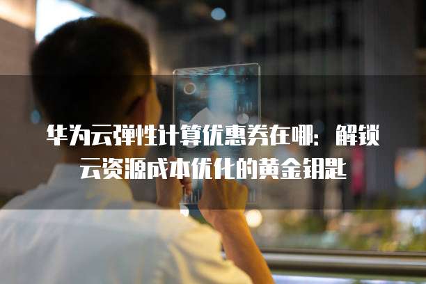 华为云弹性计算优惠券在哪:解锁云资源成本优化的黄金钥匙