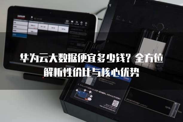 华为云大数据便宜多少钱?全方位解析性价比与核心优势