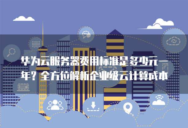 华为云服务器费用标准是多少元一年?全方位解析企业级云计算成本