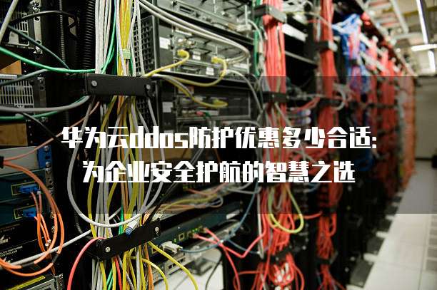 华为云ddos防护优惠多少合适:为企业安全护航的智慧之选