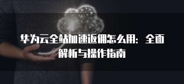 华为云全站加速返佣怎么用:全面解析与操作指南