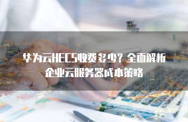 华为云HECS收费多少?全面解析企业云服务器成本策略
