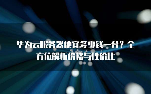 华为云服务器便宜多少钱一台?全方位解析价格与性价比