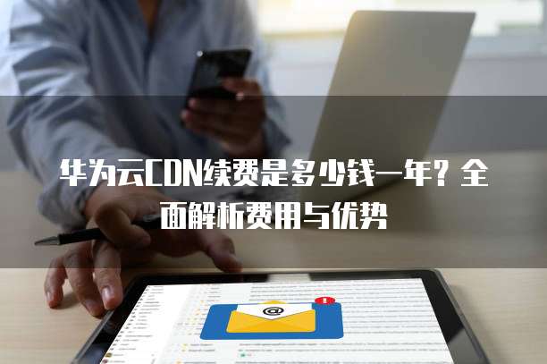 华为云CDN续费是多少钱一年?全面解析费用与优势