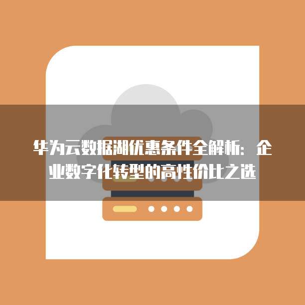 华为云数据湖优惠条件全解析:企业数字化转型的高性价比之选