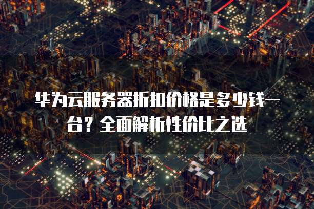 华为云服务器折扣价格是多少钱一台?全面解析性价比之选