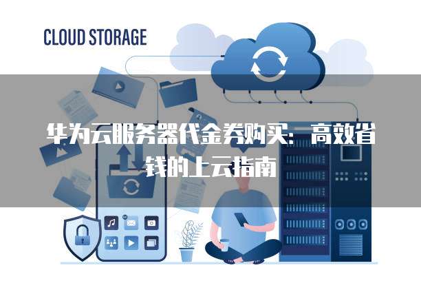 华为云服务器代金券购买:高效省钱的上云指南