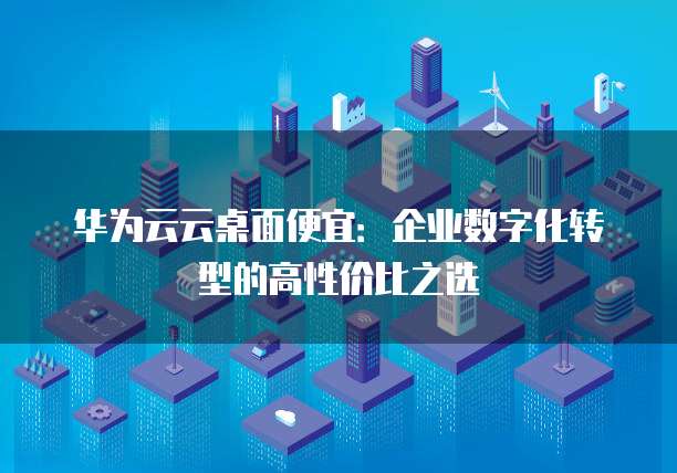 华为云云桌面便宜:企业数字化转型的高性价比之选