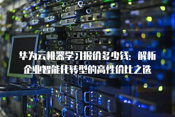 华为云机器学习报价多少钱:解析企业智能化转型的高性价比之选