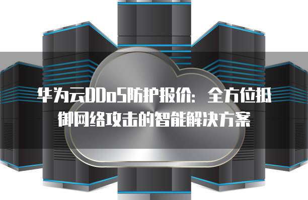 华为云DDoS防护报价:全方位抵御网络攻击的智能解决方案