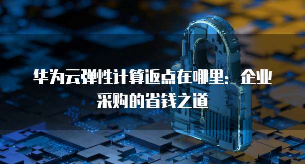 华为云弹性计算返点在哪里：企业采购的省钱之道