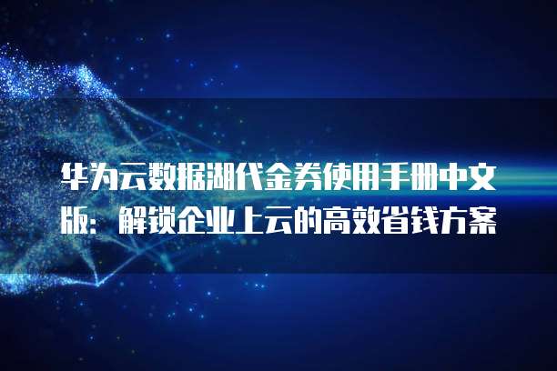 华为云数据湖代金券使用手册中文版:解锁企业上云的高效省钱方案