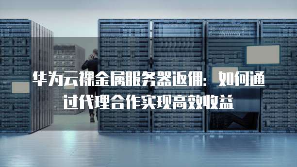 华为云裸金属服务器返佣:如何通过代理合作实现高效收益