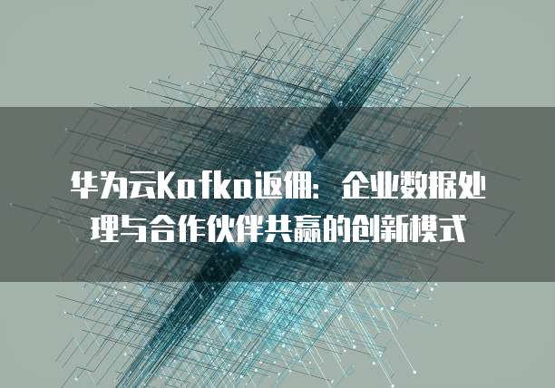 华为云Kafka返佣:企业数据处理与合作伙伴共赢的创新模式
