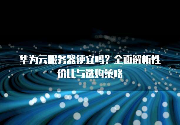 华为云服务器便宜吗?全面解析性价比与选购策略
