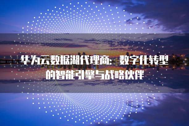 华为云数据湖代理商:数字化转型的智能引擎与战略伙伴