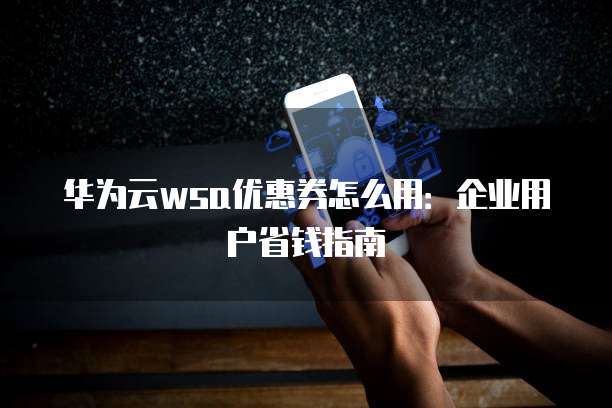 华为云wsa优惠券怎么用：企业用户省钱指南