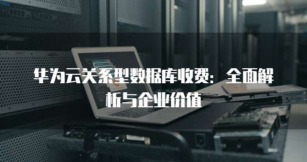 华为云关系型数据库收费:全面解析与企业价值