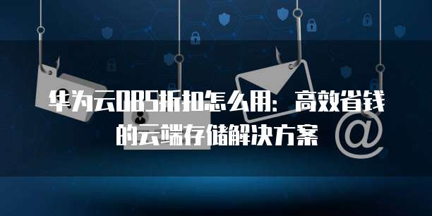 华为云OBS折扣怎么用:高效省钱的云端存储解决方案