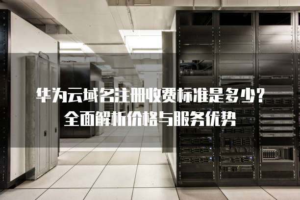 华为云域名注册收费标准是多少?全面解析价格与服务优势