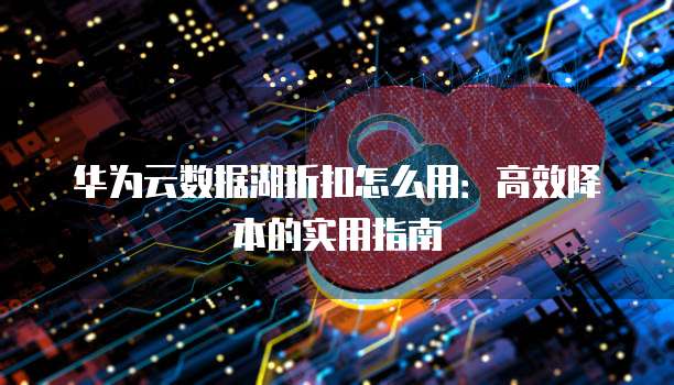 华为云数据湖折扣怎么用：高效降本的实用指南