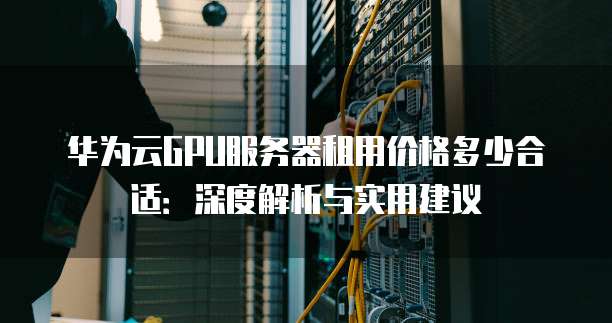 华为云GPU服务器租用价格多少合适:深度解析与实用建议
