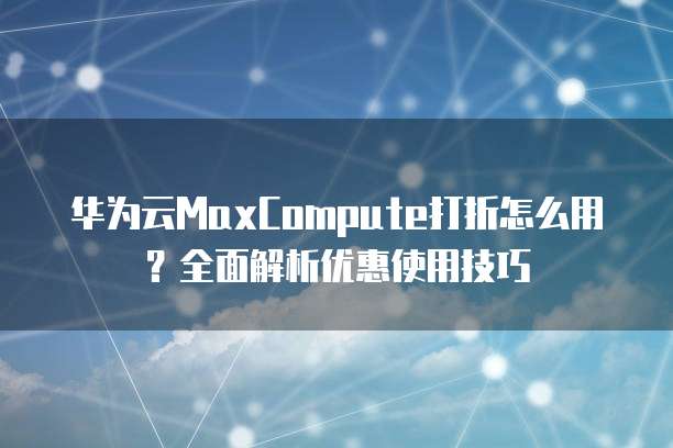 华为云MaxCompute打折怎么用?全面解析优惠使用技巧