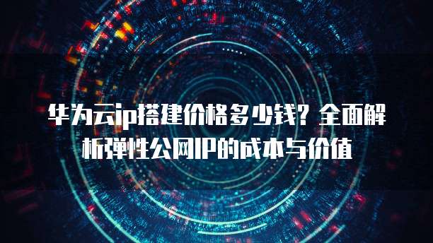 华为云ip搭建价格多少钱?全面解析弹性公网IP的成本与价值