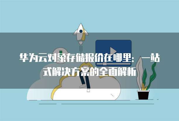 华为云对象存储报价在哪里:一站式解决方案的全面解析
