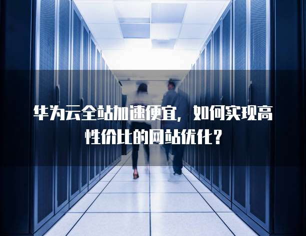 华为云全站加速便宜,如何实现高性价比的网站优化?