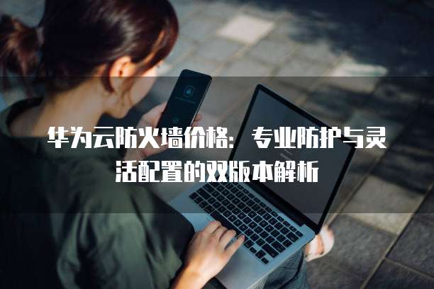 华为云防火墙价格:专业防护与灵活配置的双版本解析