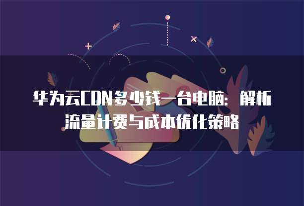 华为云CDN多少钱一台电脑:解析流量计费与成本优化策略