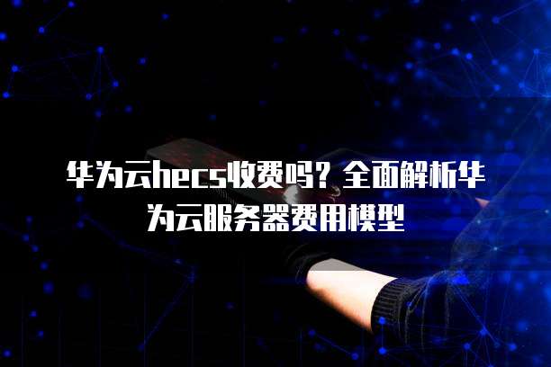 华为云hecs收费吗?全面解析华为云服务器费用模型