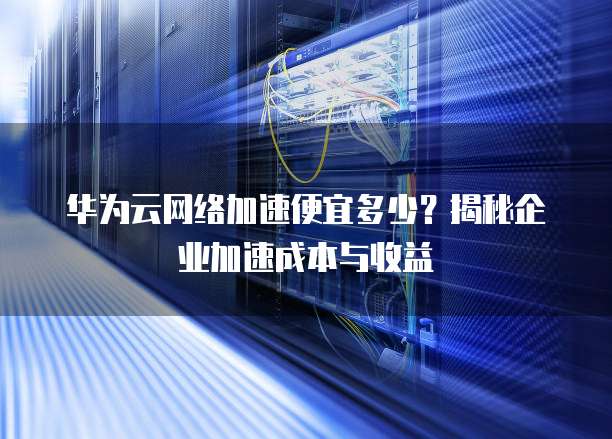 华为云网络加速便宜多少?揭秘企业加速成本与收益