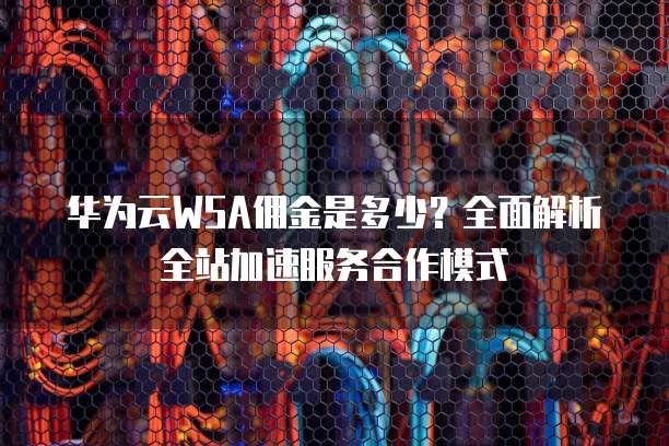 华为云WSA佣金是多少?全面解析全站加速服务合作模式