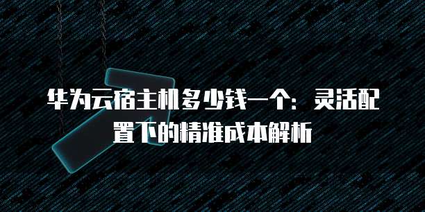 华为云宿主机多少钱一个:灵活配置下的精准成本解析