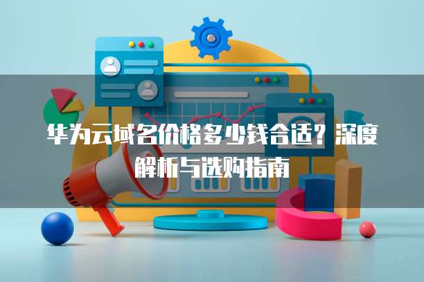 华为云域名价格多少钱合适?深度解析与选购指南