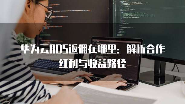 华为云RDS返佣在哪里:解析合作红利与收益路径
