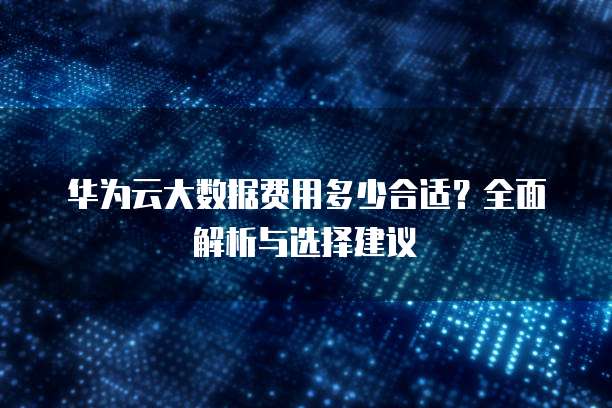 华为云大数据费用多少合适?全面解析与选择建议