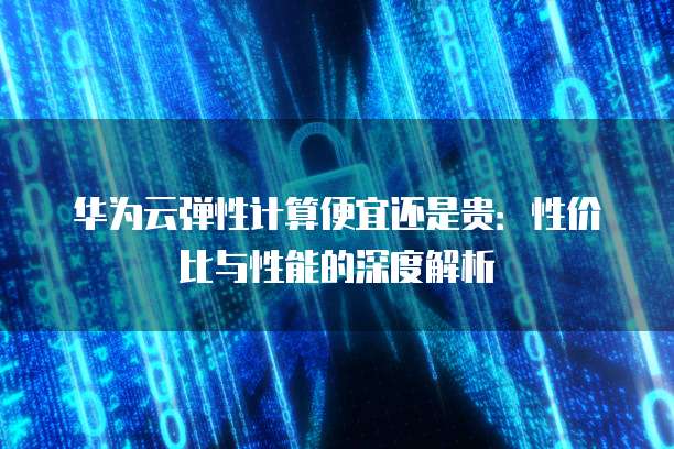 华为云弹性计算便宜还是贵:性价比与性能的深度解析