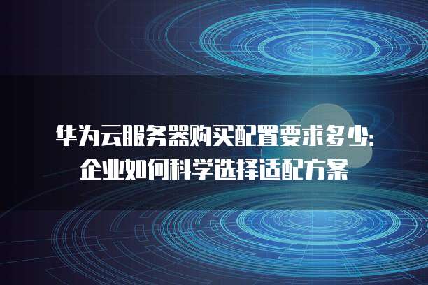 华为云服务器购买配置要求多少:企业如何科学选择适配方案