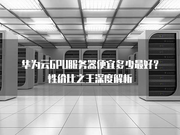 华为云GPU服务器便宜多少最好?性价比之王深度解析