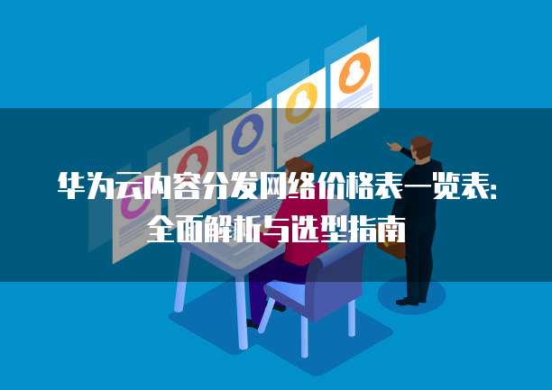 华为云内容分发网络价格表一览表:全面解析与选型指南