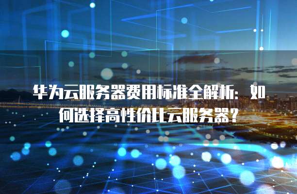 华为云服务器费用标准全解析:如何选择高性价比云服务器?