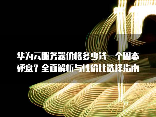 华为云服务器价格多少钱一个固态硬盘?全面解析与性价比选择指南