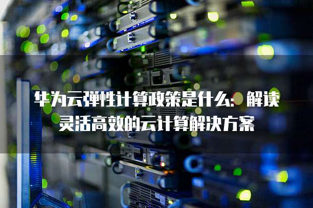 华为云弹性计算政策是什么：解读灵活高效的云计算解决方案