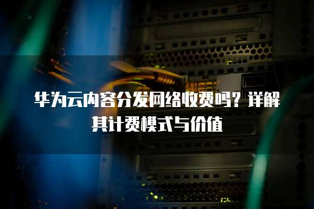 华为云内容分发网络收费吗?详解其计费模式与价值