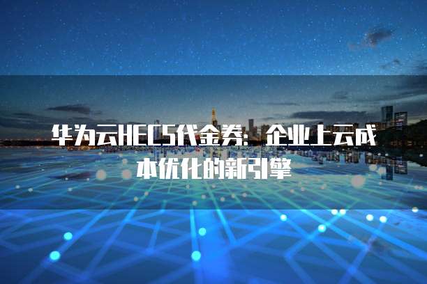 华为云HECS代金券:企业上云成本优化的新引擎