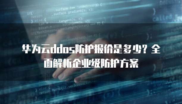 华为云ddos防护报价是多少?全面解析企业级防护方案